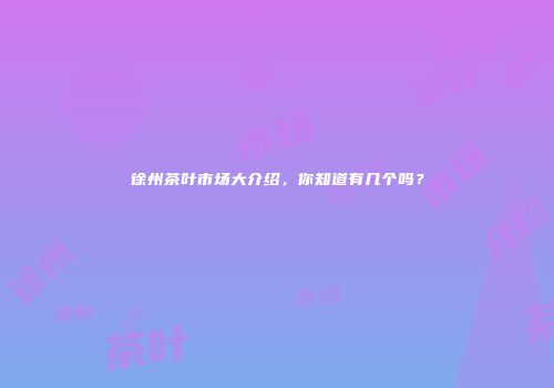 徐州茶叶市场大介绍，你知道有几个吗？