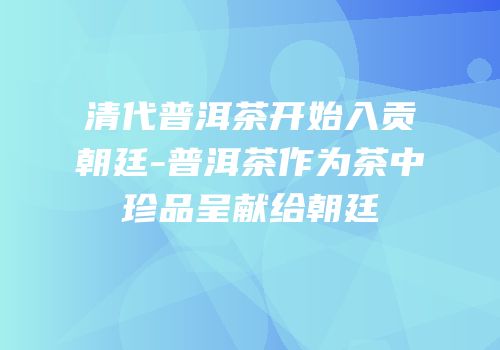 清代普洱茶开始入贡朝廷-普洱茶作为茶中珍品呈献给朝廷