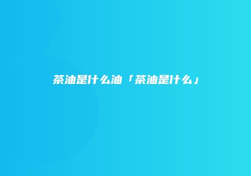 茶油是什么油「茶油是什么」