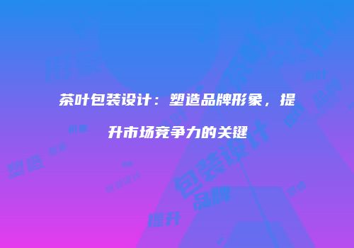 茶叶包装设计：塑造品牌形象，提升市场竞争力的关键