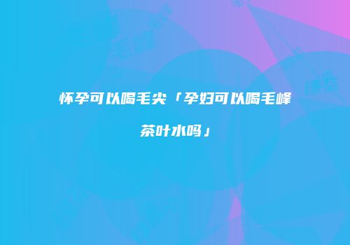 怀孕可以喝毛尖「孕妇可以喝毛峰茶叶水吗」