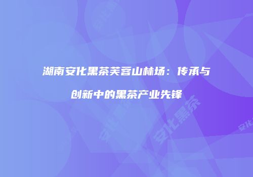 湖南安化黑茶芙蓉山林场：传承与创新中的黑茶产业先锋