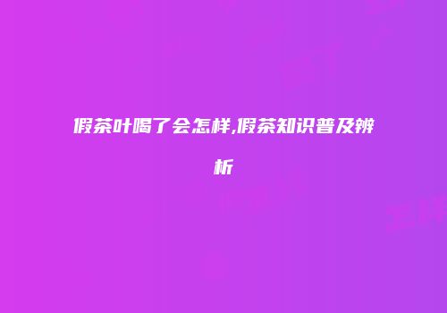 假茶叶喝了会怎样,假茶知识普及辨析
