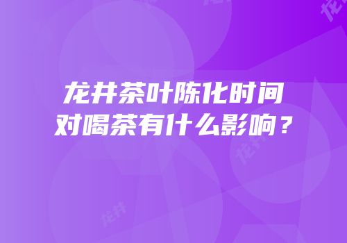 龙井茶叶陈化时间对喝茶有什么影响？