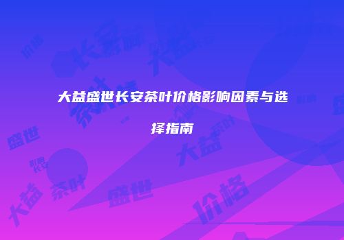 大益盛世长安茶叶价格影响因素与选择指南
