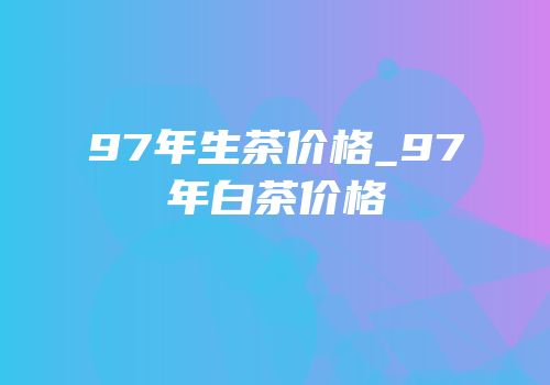 97年生茶价格_97年白茶价格