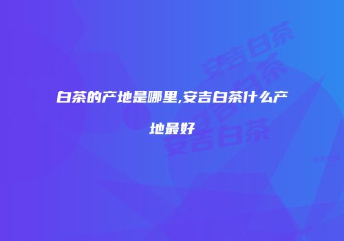白茶的产地是哪里,安吉白茶什么产地最好