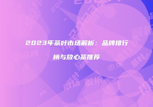 2023年茶叶市场解析：品牌排行榜与放心茶推荐