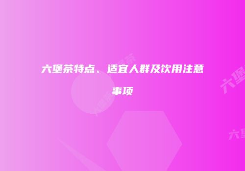 六堡茶特点、适宜人群及饮用注意事项