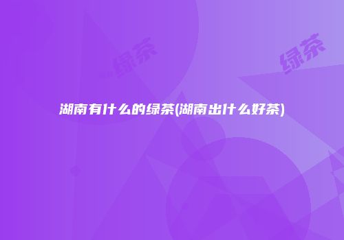 湖南有什么的绿茶(湖南出什么好茶)