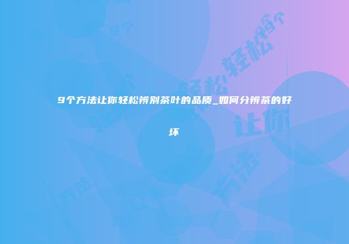 9个方法让你轻松辨别茶叶的品质_如何分辨茶的好坏