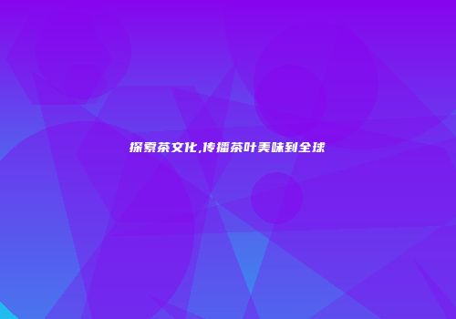 探索茶文化,传播茶叶美味到全球