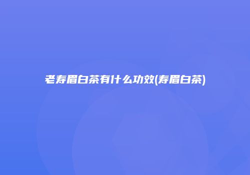 老寿眉白茶有什么功效(寿眉白茶)