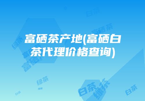 富硒茶产地(富硒白茶代理价格查询)