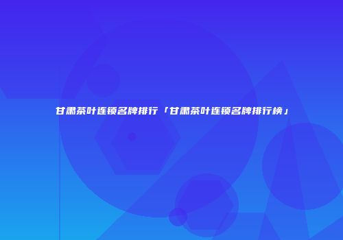 甘肃茶叶连锁名牌排行「甘肃茶叶连锁名牌排行榜」