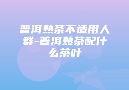 普洱熟茶不适用人群-普洱熟茶配什么茶叶