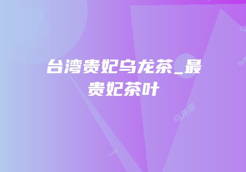 台湾贵妃乌龙茶_最贵妃茶叶