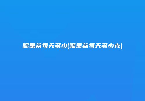 喝黑茶每天多少(喝黑茶每天多少克)