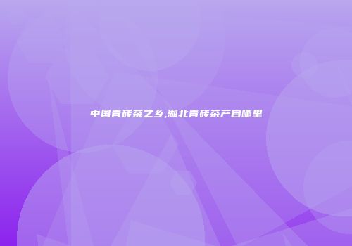 中国青砖茶之乡,湖北青砖茶产自哪里