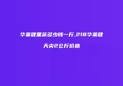 华莱健黑茶多少钱一斤,218华莱健天尖2公斤价格