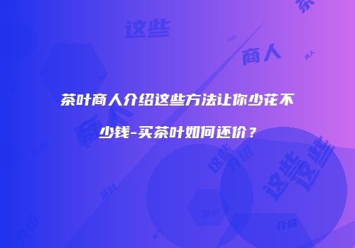 茶叶商人介绍这些方法让你少花不少钱-买茶叶如何还价？