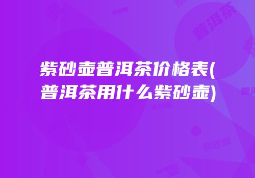 紫砂壶普洱茶价格表(普洱茶用什么紫砂壶)
