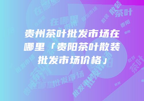 贵州茶叶批发市场在哪里「贵阳茶叶散装批发市场价格」