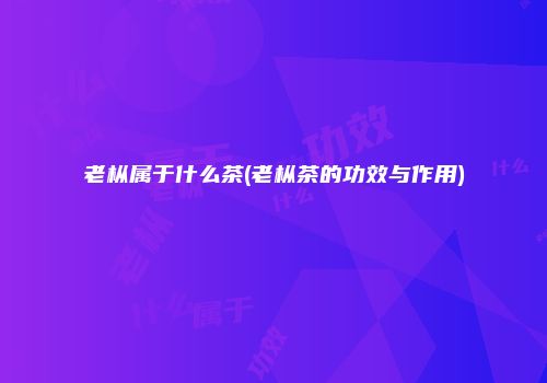 老枞属于什么茶(老枞茶的功效与作用)