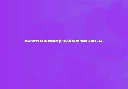 茶园耕作技术有哪些(讨论茶园管理的关键方法)