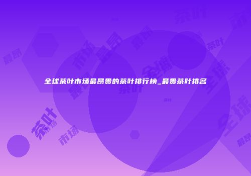全球茶叶市场最昂贵的茶叶排行榜_最贵茶叶排名