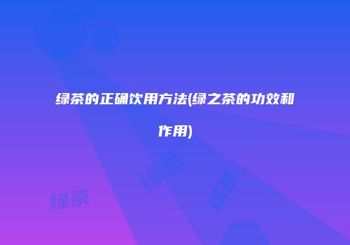绿茶的正确饮用方法(绿之茶的功效和作用)