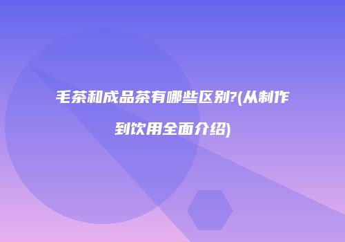 毛茶和成品茶有哪些区别?(从制作到饮用全面介绍)