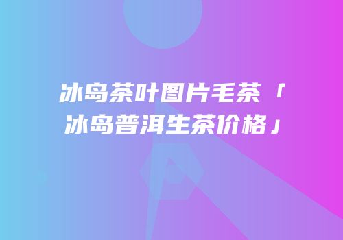 冰岛茶叶图片毛茶「冰岛普洱生茶价格」
