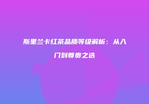斯里兰卡红茶品质等级解析：从入门到尊贵之选