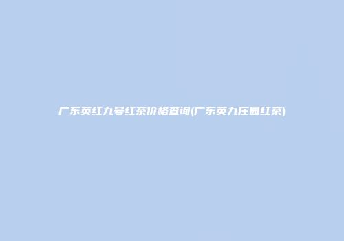 广东英红九号红茶价格查询(广东英九庄园红茶)