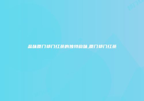 品味厦门祁门红茶的独特韵味,厦门祁门红茶