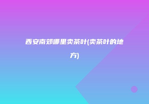 西安南郊哪里卖茶叶(卖茶叶的地方)