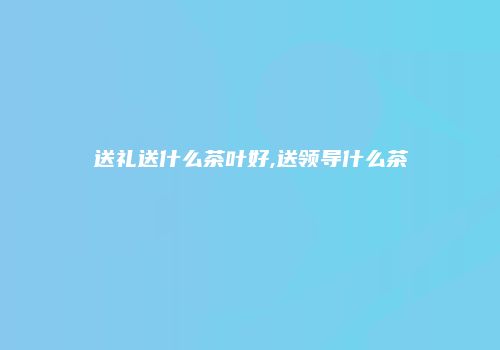送礼送什么茶叶好,送领导什么茶