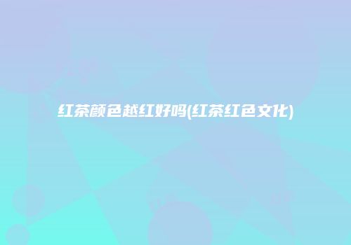 红茶颜色越红好吗(红茶红色文化)