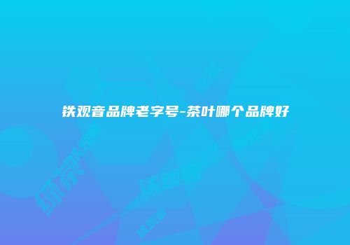 铁观音品牌老字号-茶叶哪个品牌好