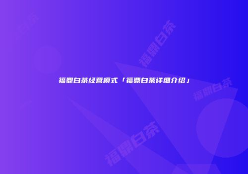 福鼎白茶经营模式「福鼎白茶详细介绍」