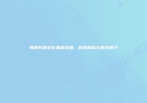 揭秘有机安化黑茶价值：价格构成与独特魅力
