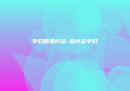 孕妇喝桑叶茶-桑叶茶孕妇