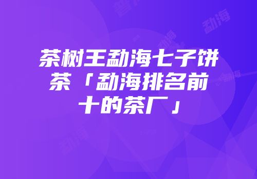 茶树王勐海七子饼茶「勐海排名前十的茶厂」