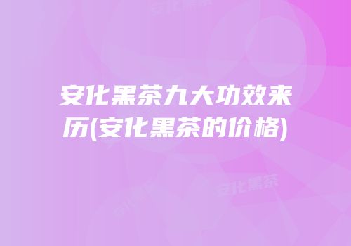 安化黑茶九大功效来历(安化黑茶的价格)