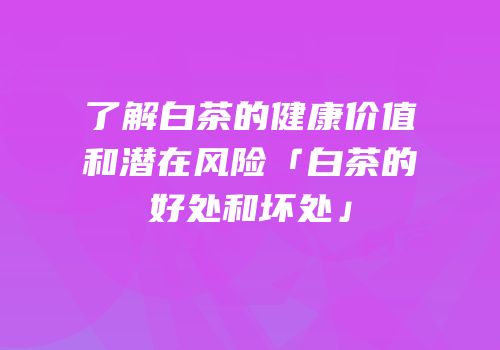 了解白茶的健康价值和潜在风险「白茶的好处和坏处」