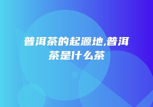 普洱茶的起源地,普洱茶是什么茶