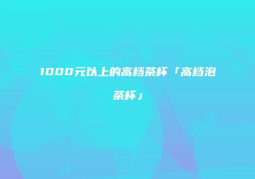1000元以上的高档茶杯「高档泡茶杯」