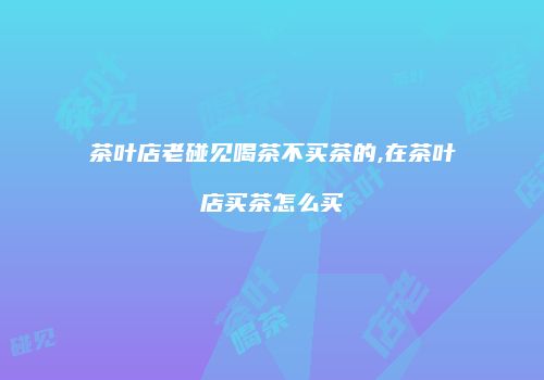 茶叶店老碰见喝茶不买茶的,在茶叶店买茶怎么买