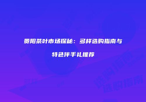 贵阳茶叶市场探秘：多样选购指南与特色伴手礼推荐